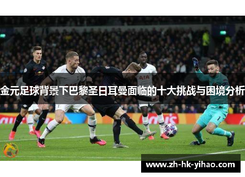 金元足球背景下巴黎圣日耳曼面临的十大挑战与困境分析