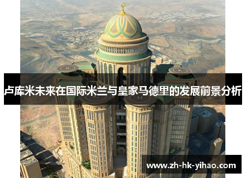 卢库米未来在国际米兰与皇家马德里的发展前景分析