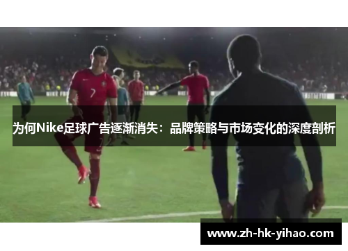 为何Nike足球广告逐渐消失:品牌策略与市场变化的深度剖析