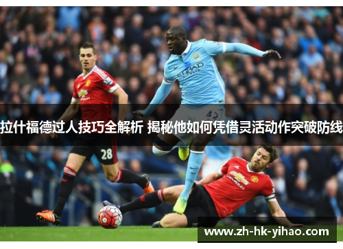 拉什福德过人技巧全解析 揭秘他如何凭借灵活动作突破防线