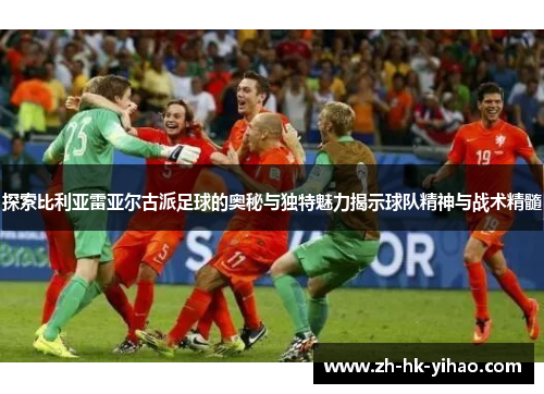 探索比利亚雷亚尔古派足球的奥秘与独特魅力揭示球队精神与战术精髓