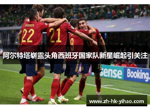 阿尔特塔崭露头角西班牙国家队新星崛起引关注